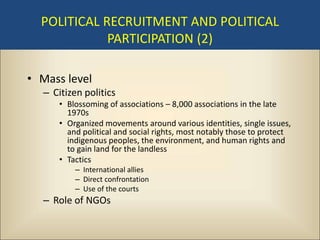 POLITICAL RECRUITMENT AND POLITICAL
             PARTICIPATION (2)

• Mass level
  – Citizen politics
     • Blossoming of associations – 8,000 associations in the late
       1970s
     • Organized movements around various identities, single issues,
       and political and social rights, most notably those to protect
       indigenous peoples, the environment, and human rights and
       to gain land for the landless
     • Tactics
         – International allies
         – Direct confrontation
         – Use of the courts
  – Role of NGOs
 
