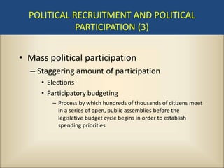 POLITICAL RECRUITMENT AND POLITICAL
             PARTICIPATION (3)


• Mass political participation
  – Staggering amount of participation
     • Elections
     • Participatory budgeting
        – Process by which hundreds of thousands of citizens meet
          in a series of open, public assemblies before the
          legislative budget cycle begins in order to establish
          spending priorities
 