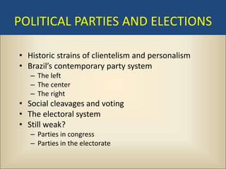 POLITICAL PARTIES AND ELECTIONS

• Historic strains of clientelism and personalism
• Brazil’s contemporary party system
   – The left
   – The center
   – The right
• Social cleavages and voting
• The electoral system
• Still weak?
   – Parties in congress
   – Parties in the electorate
 