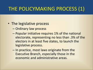THE POLICYMAKING PROCESS (1)

• The legislative process
  – Ordinary law process
  – Popular initiative requires 1% of the national
    electorate, representing no less than .3% of the
    electors in at least five states, to launch the
    legislative process.
  – In practice, most laws originate from the
    Executive Branch, especially those in the
    economic and administrative areas.
 