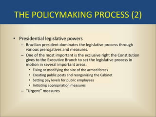 THE POLICYMAKING PROCESS (2)

• Presidential legislative powers
   – Brazilian president dominates the legislative process through
     various prerogatives and measures.
   – One of the most important is the exclusive right the Constitution
     gives to the Executive Branch to set the legislative process in
     motion in several important areas:
       •   Fixing or modifying the size of the armed forces
       •   Creating public posts and reorganizing the Cabinet
       •   Setting pay levels for public employees
       •   Initiating appropriation measures
   – “Urgent” measures
 