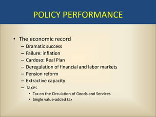 POLICY PERFORMANCE

• The economic record
  –   Dramatic success
  –   Failure: inflation
  –   Cardoso: Real Plan
  –   Deregulation of financial and labor markets
  –   Pension reform
  –   Extractive capacity
  –   Taxes
       • Tax on the Circulation of Goods and Services
       • Single value-added tax
 