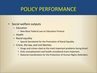 POLICY PERFORMANCE

• Social welfare outputs
   – Education
       • New Basic Federal Law on Education Finance
   – Health
   – Racial equality
       • Special Secretariat for the Promotion of Racial Equality
   – Crime, the law, and civil liberties
       • Drugs and crimes cited as the most important problems facing Brazil.
       • Only unemployment and health considered more important.
       • National Coordination for the Protection of Human Rights Defenders
 
