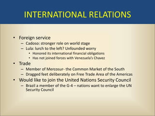 INTERNATIONAL RELATIONS

• Foreign service
   – Cadoso: stronger role on world stage
   – Lula: lurch to the left? Unfounded worry
       • Honored its international financial obligations
       • Has not joined forces with Venezuela’s Chavez
• Trade
   – Member of Mercosur- the Common Market of the South
   – Dragged feet deliberately on Free Trade Area of the Americas
• Would like to join the United Nations Security Council
   – Brazil a member of the G-4 – nations want to enlarge the UN
     Security Council
 