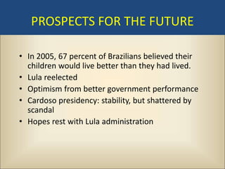 PROSPECTS FOR THE FUTURE

• In 2005, 67 percent of Brazilians believed their
  children would live better than they had lived.
• Lula reelected
• Optimism from better government performance
• Cardoso presidency: stability, but shattered by
  scandal
• Hopes rest with Lula administration
 
