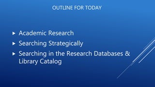 OUTLINE FOR TODAY
 Academic Research
 Searching Strategically
 Searching in the Research Databases &
Library Catalog
 