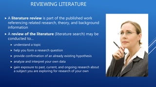  A literature review is part of the published work
referencing related research, theory, and background
information
 A review of the literature (literature search) may be
conducted to…
 understand a topic
 help you form a research question
 provide confirmation of an already existing hypothesis
 analyze and interpret your own data
 gain exposure to past, current, and ongoing research about
a subject you are exploring for research of your own
REVIEWING LITERATURE
 