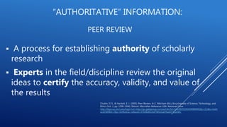 PEER REVIEW
 A process for establishing authority of scholarly
research
 Experts in the field/discipline review the original
ideas to certify the accuracy, validity, and value of
the results
Chubin, D. E., & Hackett, E. J. (2005). Peer Review. In C. Mitcham (Ed.), Encyclopedia of Science, Technology, and
Ethics (Vol. 3, pp. 1390-1394). Detroit: Macmillan Reference USA. Retrieved from
http://libproxy.uhcl.edu/login?url=http://go.galegroup.com/ps/i.do?id=GALE%7CCX3434900491&v=2.1&u=txshr
acd2589&it=r&p=GVRL&sw=w&asid=67e06d81c0d758521a67ba637722e45c
“AUTHORITATIVE” INFORMATION:
 