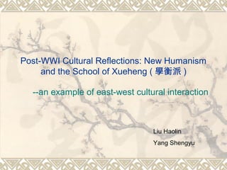 Post-WWI Cultural Reflections: New Humanism
and the School of Xueheng ( 學衡派 )
--an example of east-west cultural interaction
Liu Haolin
Yang Shengyu
 