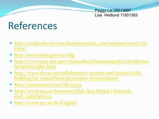 Peggy Lai 09013687
                                       Lisa Hedlund 11501383


References
 http://wraltechwire.com/business/tech_wire/opinion/story/277
    6264/
   http://www.sipo.gov.cn/zcfg/
   http://www.mac.doc.gov/china/docs/businessguides/intellectua
    lpropertyrights.htm
   http://www.slu.se/en/collaborative-centres-and-projects/slu-
    holding/for-researchers/protection-of-inventions/
   http://awapatent.com/?id=11479
   http://www.e24.se/business/falsk-ikea-hittad-i-kinesisk-
    stad_2965846.e24
   http://www.prv.se/In-English/
 