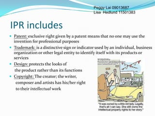 Peggy Lai 09013687
                                              Lisa Hedlund 11501383


IPR includes
 Patent: exclusive right given by a patent means that no one may use the
  invention for professional purposes
 Trademark: is a distinctive sign or indicator used by an individual, business
  organization or other legal entity to identify itself with its products or
  services
 Design: protects the looks of
   the product rather than its functions
 Copyright: The creator; the writer,
    composer and artists has his/her right
    to their intellectual work
 