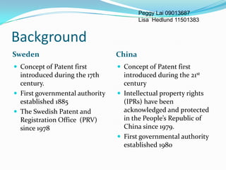 Peggy Lai 09013687
                                         Lisa Hedlund 11501383


Background
Sweden                           China
 Concept of Patent first         Concept of Patent first
  introduced during the 17th       introduced during the 21st
  century.                         century
 First governmental authority    Intellectual property rights
  established 1885                 (IPRs) have been
 The Swedish Patent and           acknowledged and protected
  Registration Office (PRV)        in the People’s Republic of
  since 1978                       China since 1979.
                                  First governmental authority
                                   established 1980
 