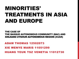 MINORITIES'
TREATMENTS IN ASIA
AND EUROPE
THE CASE OF
THE BASQUE AUTONOMOUS COMMUNITY (BAC) AND
XINJIANG UYGHUR AUTONOMOUS REGION (XUAR)

ADAM THOMAS 12502073
XIE WENYE MARIS 11051299
HUANG YEUK TSZ VENETIA 11012730
 