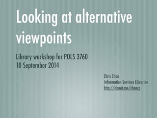 Looking at alternative 
viewpoints 
Library workshop for POLS 3760 
10 September 2014 
Chris Chan 
Information Services Librarian 
http://about.me/chancp 
 