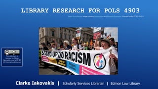 LIBRARY RESEARCH FOR POLS 4903
Clarke Iakovakis | Scholarly Services Librarian | Edmon Low Library
Stand Up to Racism image courtesy Victorgrigas via Wikimedia Commons. Licensed under CC BY-SA-2.0
This slide deck is
licensed by Clarke
Iakovakis under a CC BY
4.0 International License.
 