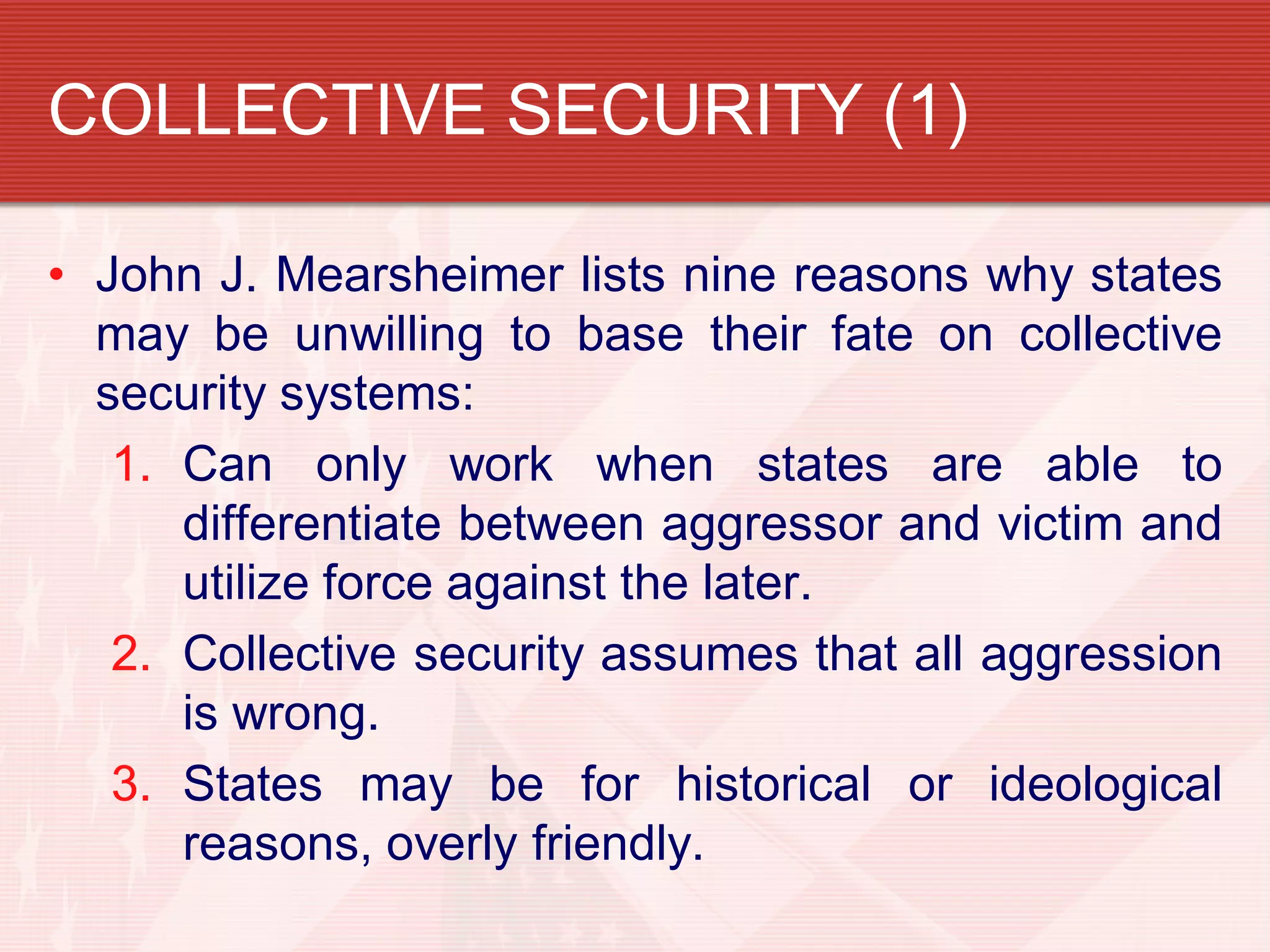 COLLECTIVE SECURITY (1)

• John J. Mearsheimer lists nine reasons why states
  may be unwilling to base their fate on collective
  security systems:
   1. Can only work when states are able to
      differentiate between aggressor and victim and
      utilize force against the later.
   2. Collective security assumes that all aggression
      is wrong.
   3. States may be for historical or ideological
      reasons, overly friendly.
 