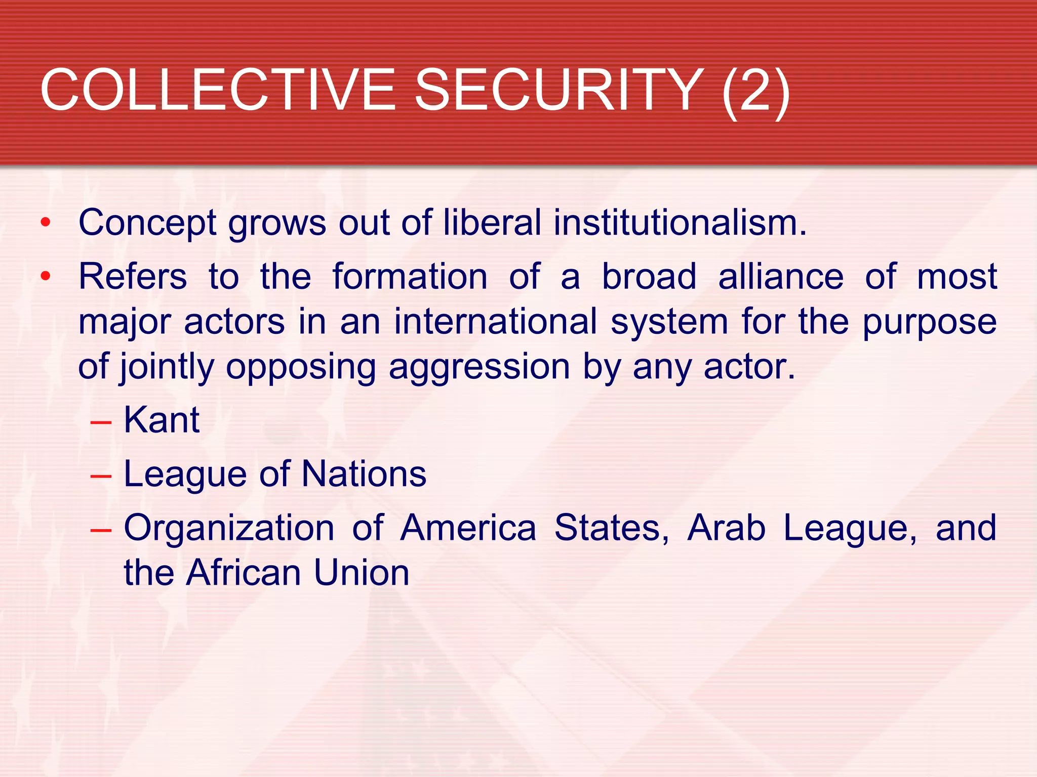 COLLECTIVE SECURITY (2)

• Concept grows out of liberal institutionalism.
• Refers to the formation of a broad alliance of most
  major actors in an international system for the purpose
  of jointly opposing aggression by any actor.
   – Kant
   – League of Nations
   – Organization of America States, Arab League, and
     the African Union
 