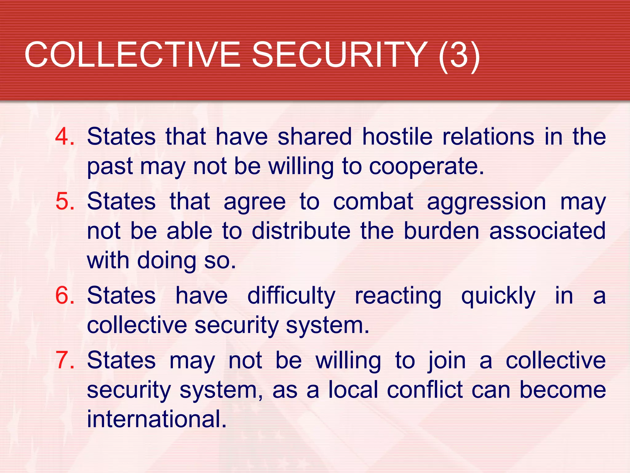 COLLECTIVE SECURITY (3)

 4. States that have shared hostile relations in the
    past may not be willing to cooperate.
 5. States that agree to combat aggression may
    not be able to distribute the burden associated
    with doing so.
 6. States have difficulty reacting quickly in a
    collective security system.
 7. States may not be willing to join a collective
    security system, as a local conflict can become
    international.
 