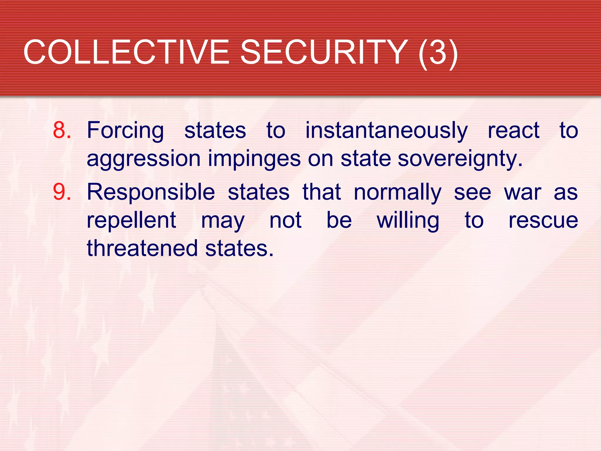COLLECTIVE SECURITY (3)

 8. Forcing states to instantaneously react to
    aggression impinges on state sovereignty.
 9. Responsible states that normally see war as
    repellent may not be willing to rescue
    threatened states.
 