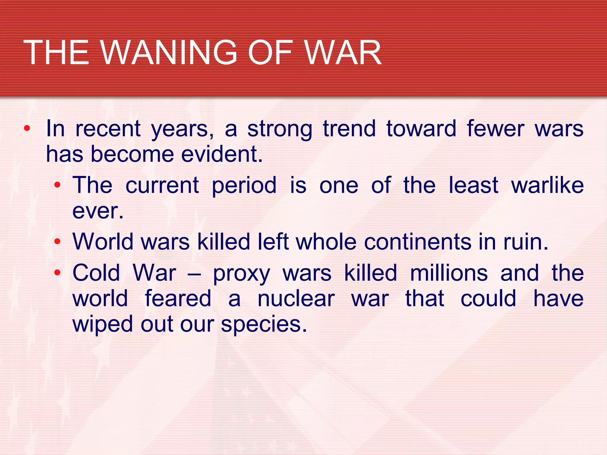 THE WANING OF WAR

• In recent years, a strong trend toward fewer wars
  has become evident.
   • The current period is one of the least warlike
     ever.
   • World wars killed left whole continents in ruin.
   • Cold War – proxy wars killed millions and the
     world feared a nuclear war that could have
     wiped out our species.
 