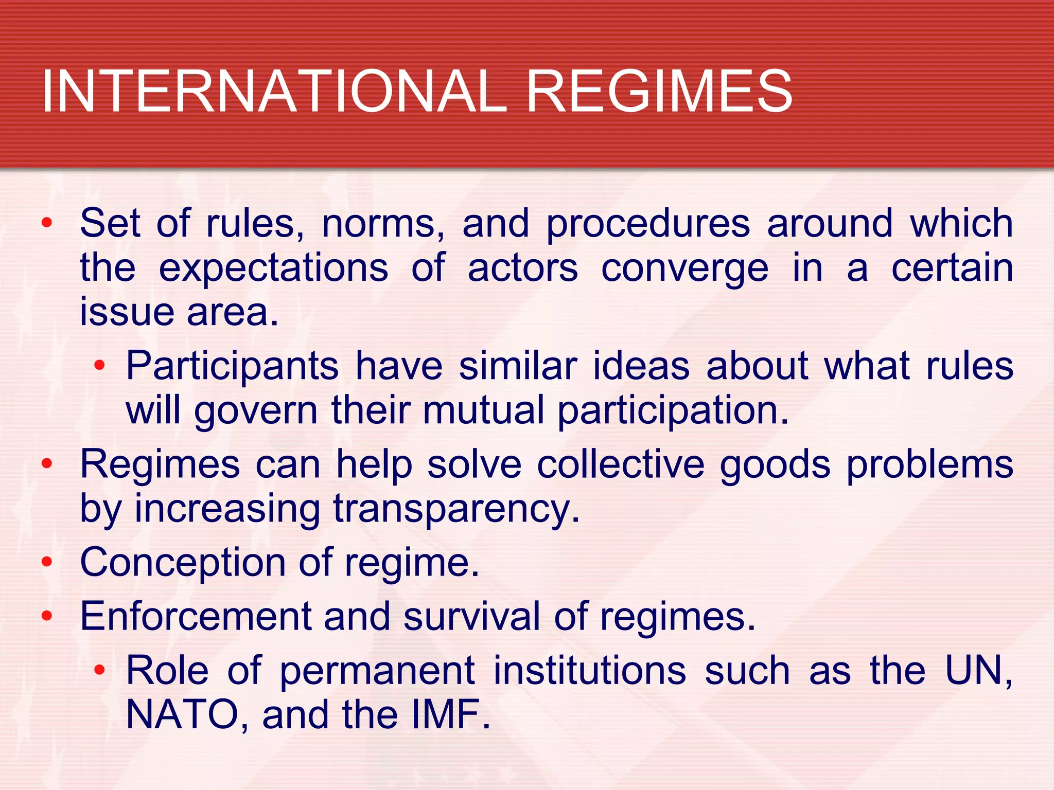 INTERNATIONAL REGIMES

• Set of rules, norms, and procedures around which
  the expectations of actors converge in a certain
  issue area.
   • Participants have similar ideas about what rules
     will govern their mutual participation.
• Regimes can help solve collective goods problems
  by increasing transparency.
• Conception of regime.
• Enforcement and survival of regimes.
   • Role of permanent institutions such as the UN,
     NATO, and the IMF.
 