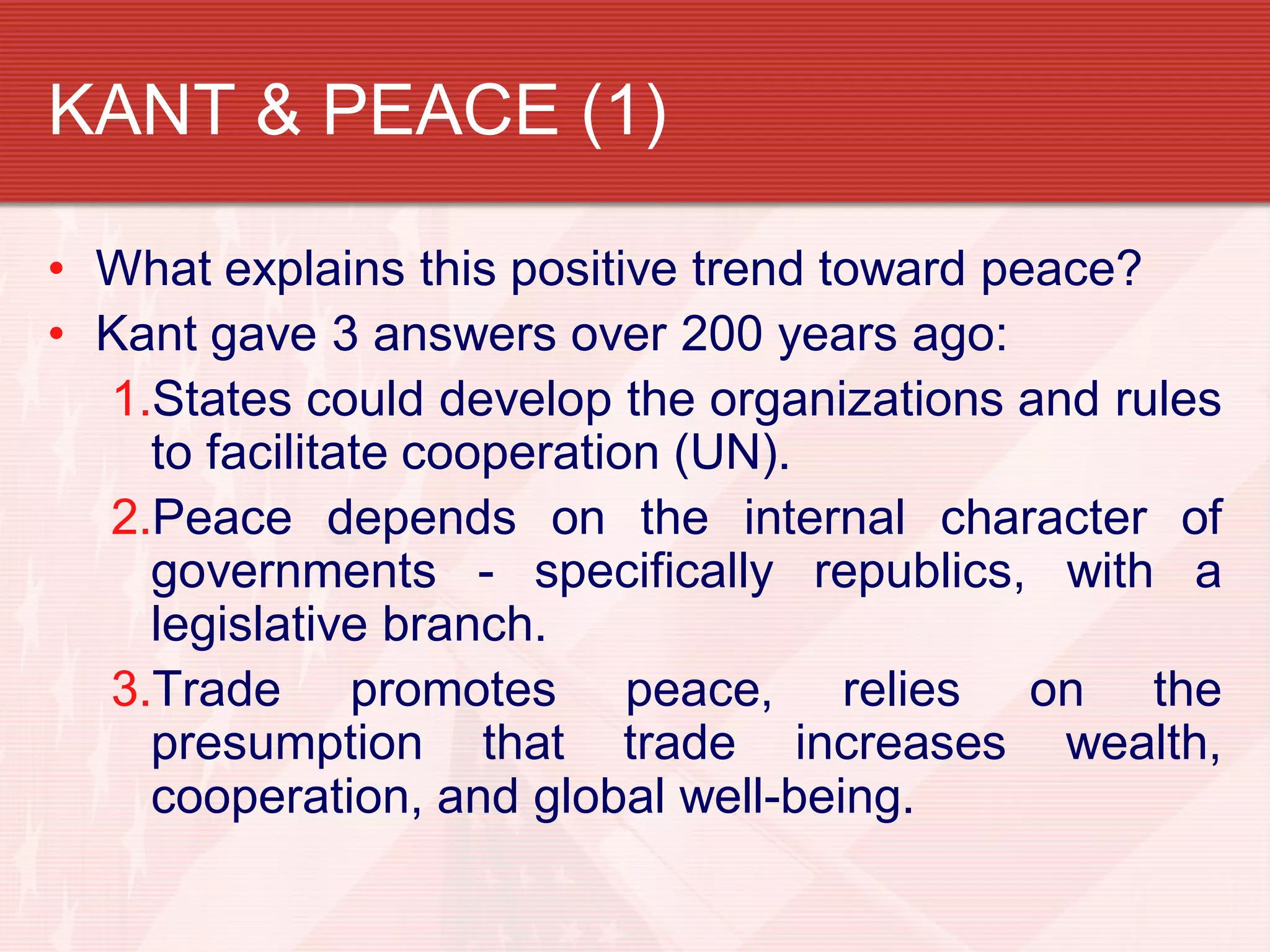 KANT & PEACE (1)

• What explains this positive trend toward peace?
• Kant gave 3 answers over 200 years ago:
  1.States could develop the organizations and rules
    to facilitate cooperation (UN).
  2.Peace depends on the internal character of
    governments - specifically republics, with a
    legislative branch.
  3.Trade promotes peace, relies on the
    presumption that trade increases wealth,
    cooperation, and global well-being.
 