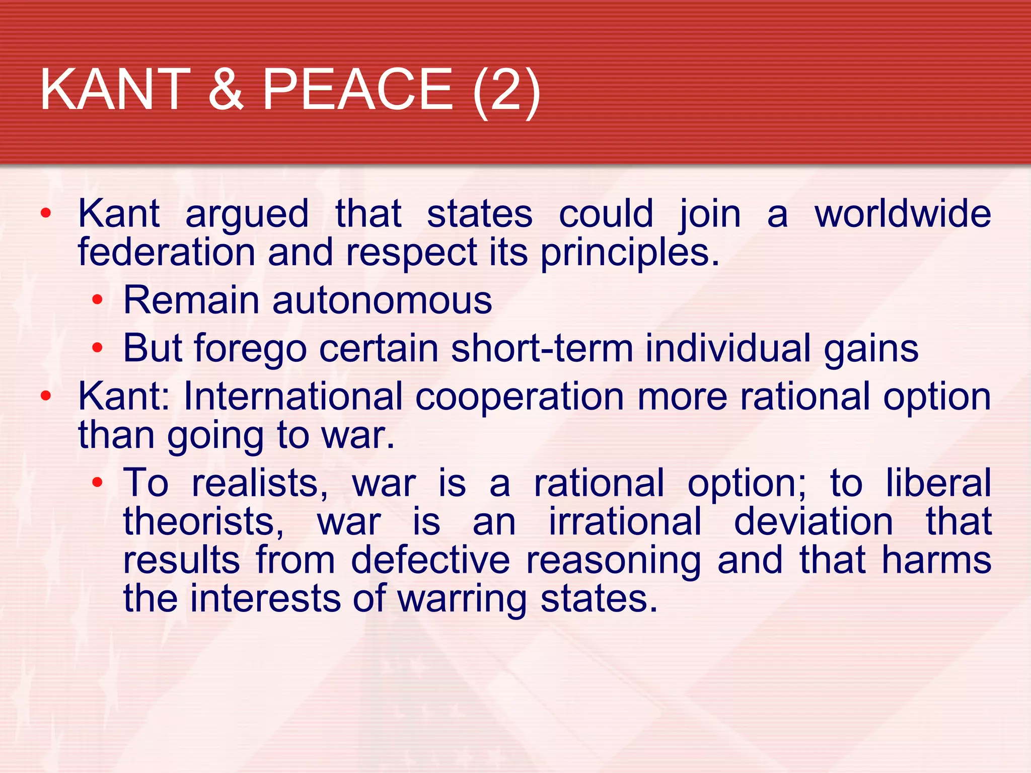 KANT & PEACE (2)

• Kant argued that states could join a worldwide
  federation and respect its principles.
   • Remain autonomous
   • But forego certain short-term individual gains
• Kant: International cooperation more rational option
  than going to war.
   • To realists, war is a rational option; to liberal
     theorists, war is an irrational deviation that
     results from defective reasoning and that harms
     the interests of warring states.
 