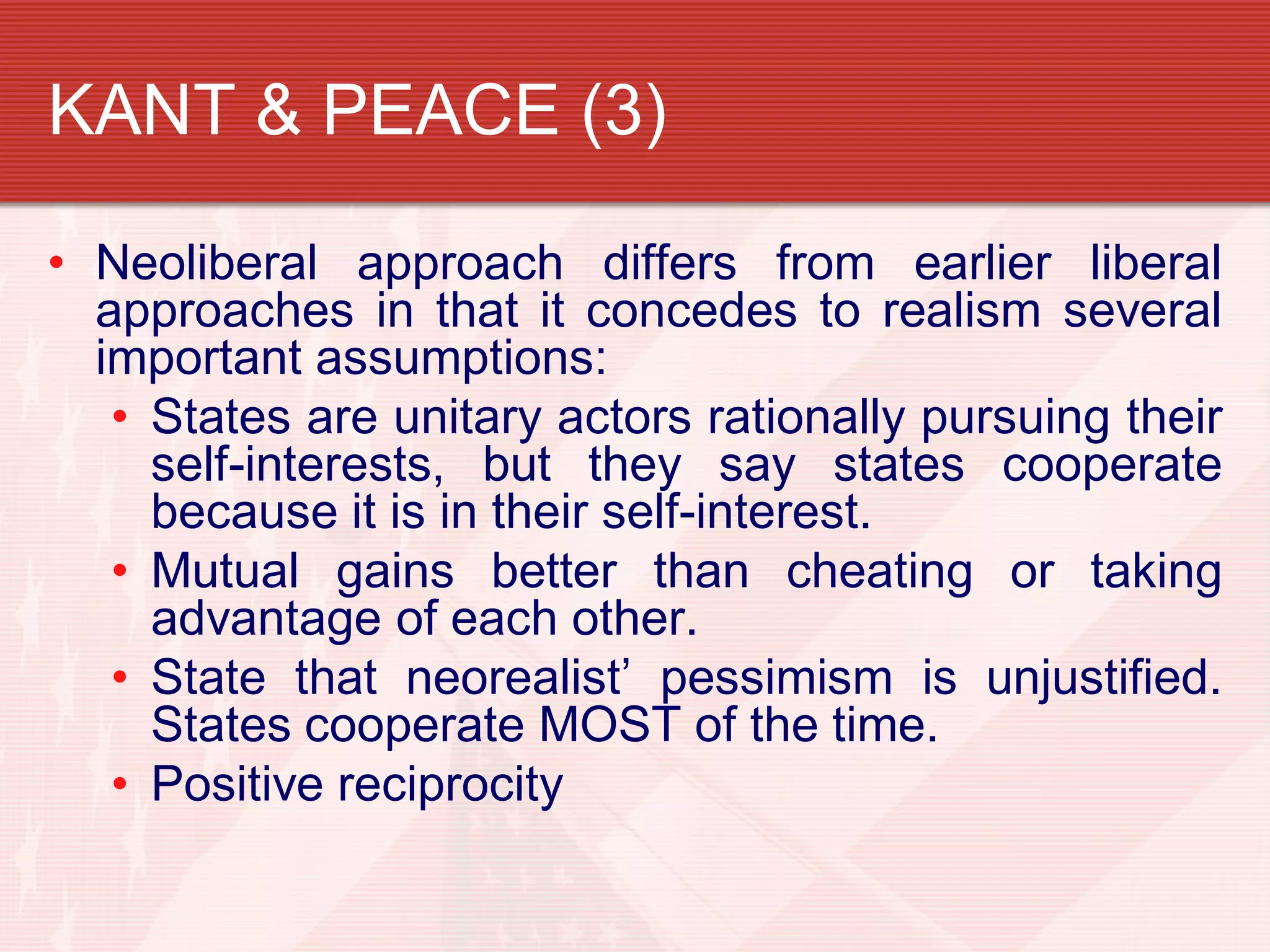 KANT & PEACE (3)

• Neoliberal approach differs from earlier liberal
  approaches in that it concedes to realism several
  important assumptions:
   • States are unitary actors rationally pursuing their
     self-interests, but they say states cooperate
     because it is in their self-interest.
   • Mutual gains better than cheating or taking
     advantage of each other.
   • State that neorealist’ pessimism is unjustified.
     States cooperate MOST of the time.
   • Positive reciprocity
 