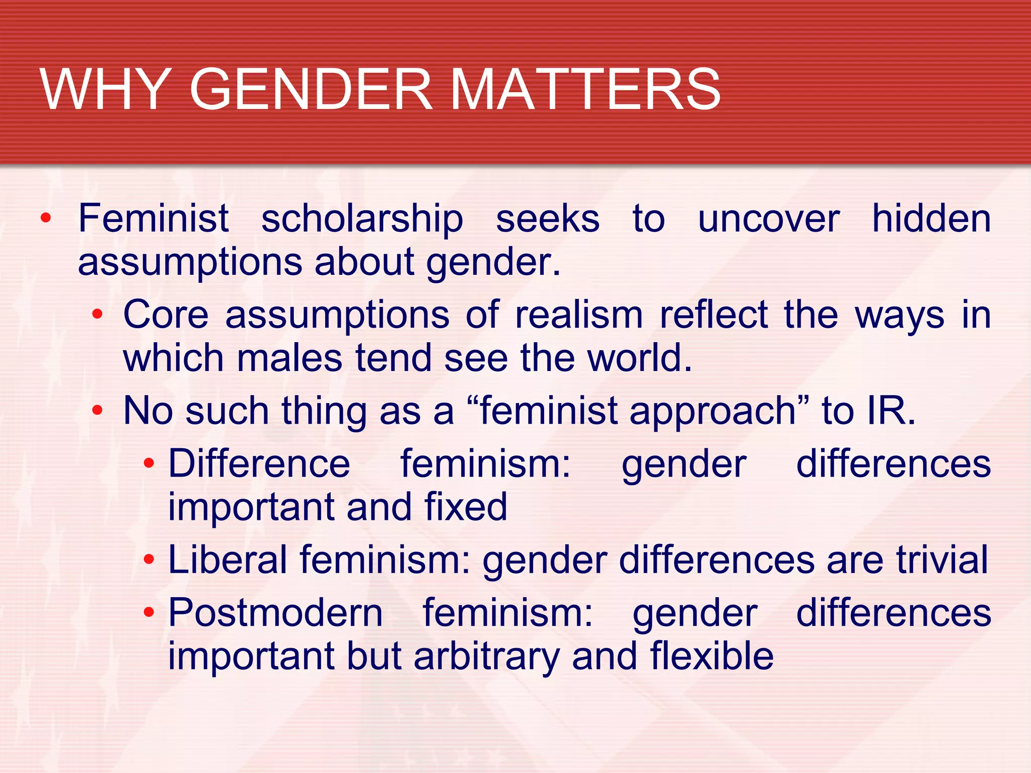 WHY GENDER MATTERS

• Feminist scholarship seeks to uncover hidden
  assumptions about gender.
   • Core assumptions of realism reflect the ways in
     which males tend see the world.
   • No such thing as a “feminist approach” to IR.
      • Difference feminism: gender differences
        important and fixed
      • Liberal feminism: gender differences are trivial
      • Postmodern feminism: gender differences
        important but arbitrary and flexible
 