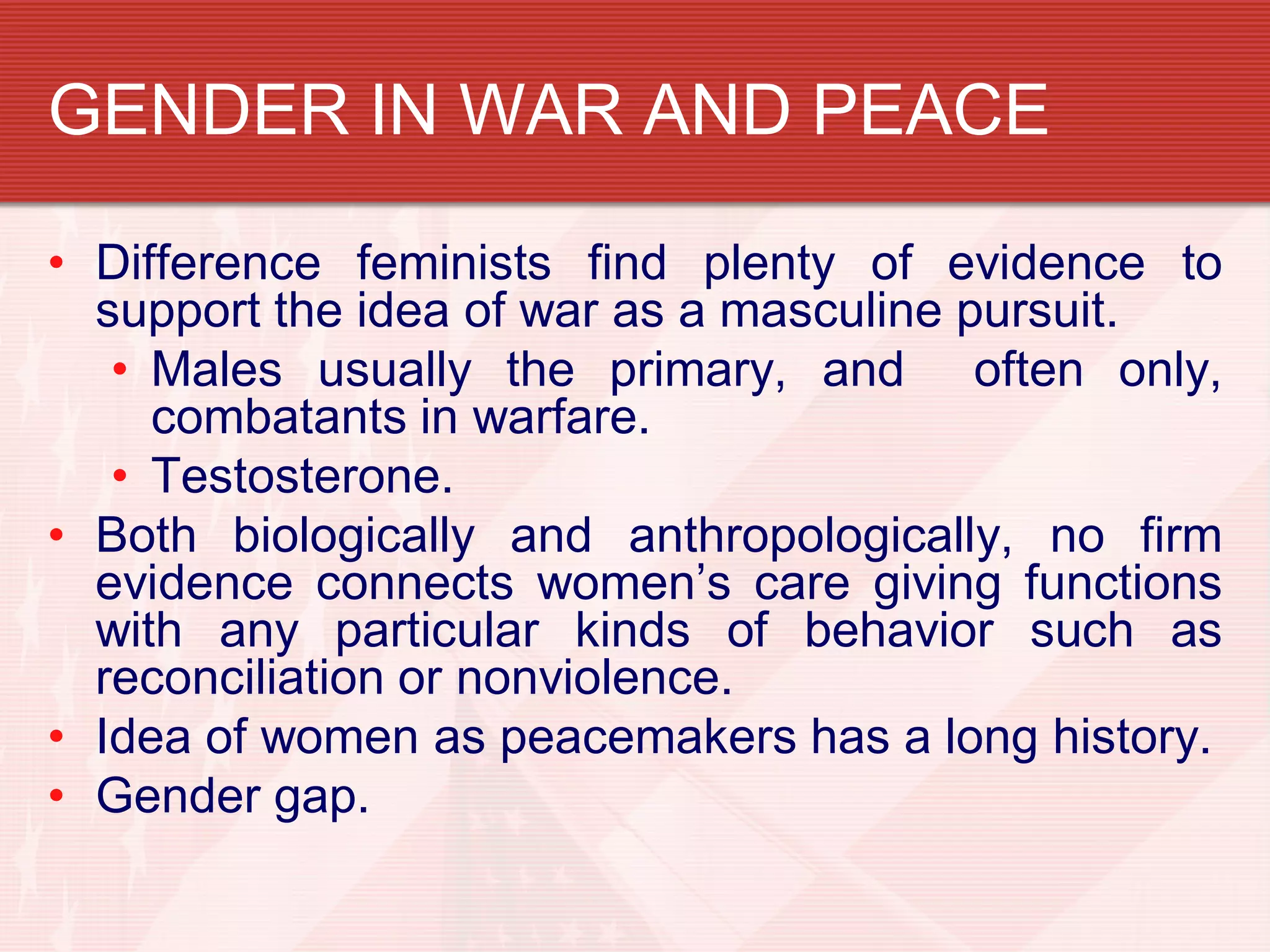 GENDER IN WAR AND PEACE

• Difference feminists find plenty of evidence to
  support the idea of war as a masculine pursuit.
   • Males usually the primary, and often only,
     combatants in warfare.
   • Testosterone.
• Both biologically and anthropologically, no firm
  evidence connects women’s care giving functions
  with any particular kinds of behavior such as
  reconciliation or nonviolence.
• Idea of women as peacemakers has a long history.
• Gender gap.
 