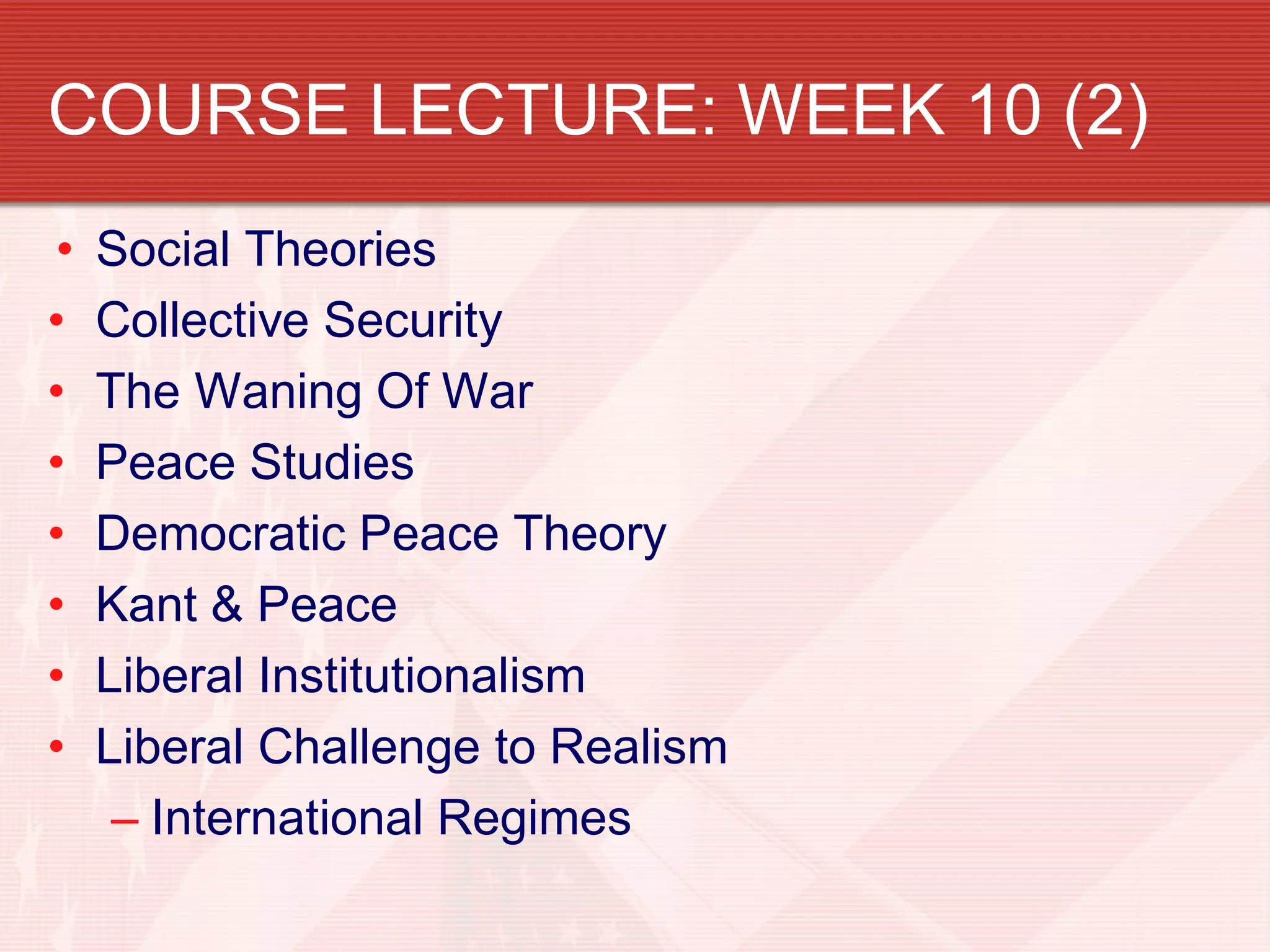 COURSE LECTURE: WEEK 10 (2)
•   Social Theories
•   Collective Security
•   The Waning Of War
•   Peace Studies
•   Democratic Peace Theory
•   Kant & Peace
•   Liberal Institutionalism
•   Liberal Challenge to Realism
     – International Regimes
 