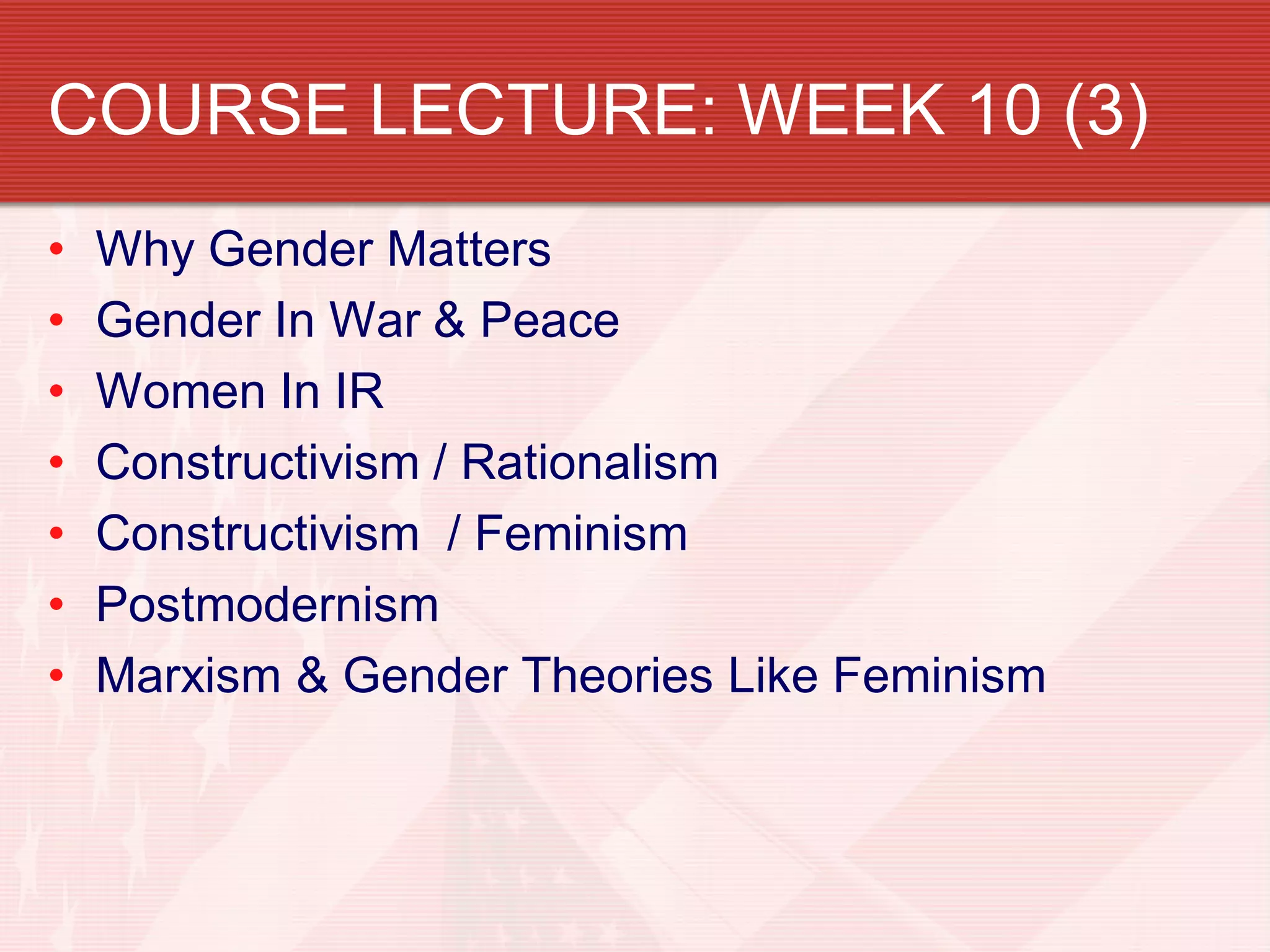 COURSE LECTURE: WEEK 10 (3)
•   Why Gender Matters
•   Gender In War & Peace
•   Women In IR
•   Constructivism / Rationalism
•   Constructivism / Feminism
•   Postmodernism
•   Marxism & Gender Theories Like Feminism
 