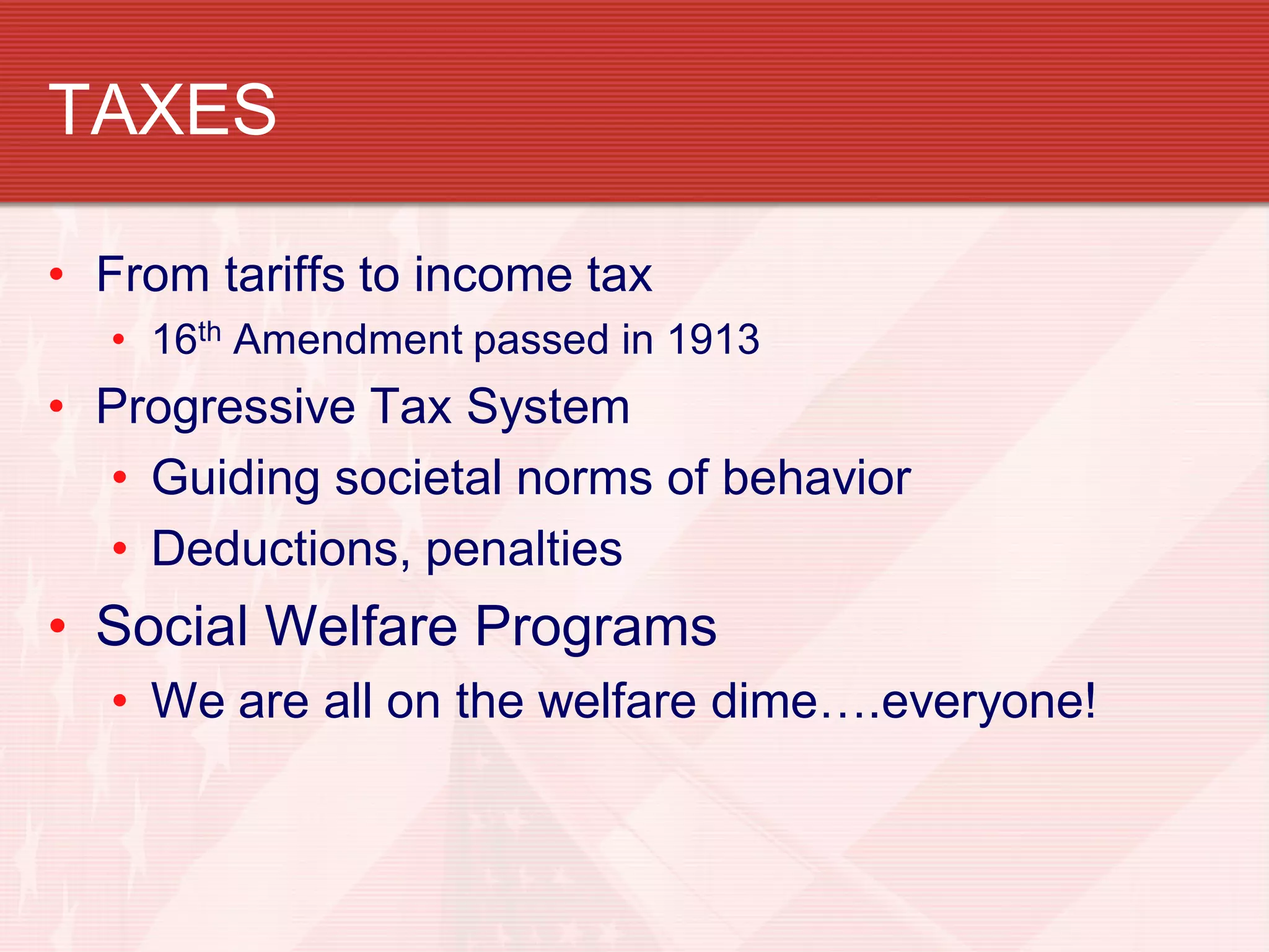 TAXES

• From tariffs to income tax
  • 16th Amendment passed in 1913
• Progressive Tax System
  • Guiding societal norms of behavior
  • Deductions, penalties
• Social Welfare Programs
  • We are all on the welfare dime….everyone!
 