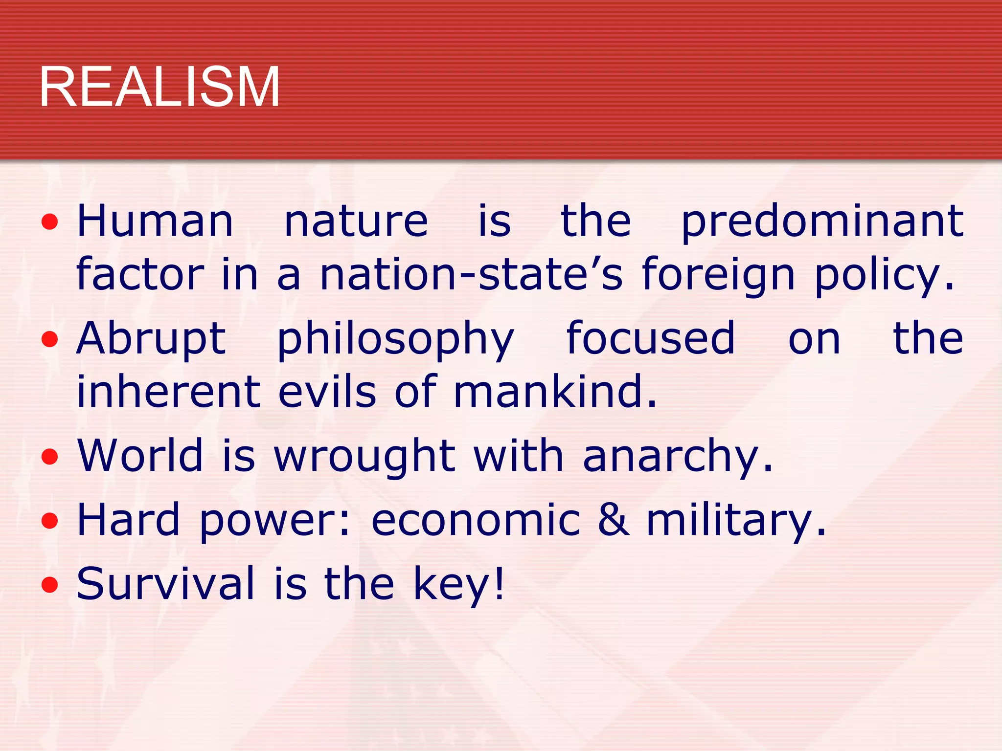 REALISM

• Human nature is the predominant
  factor in a nation-state’s foreign policy.
• Abrupt philosophy focused on the
  inherent evils of mankind.
• World is wrought with anarchy.
• Hard power: economic & military.
• Survival is the key!
 
