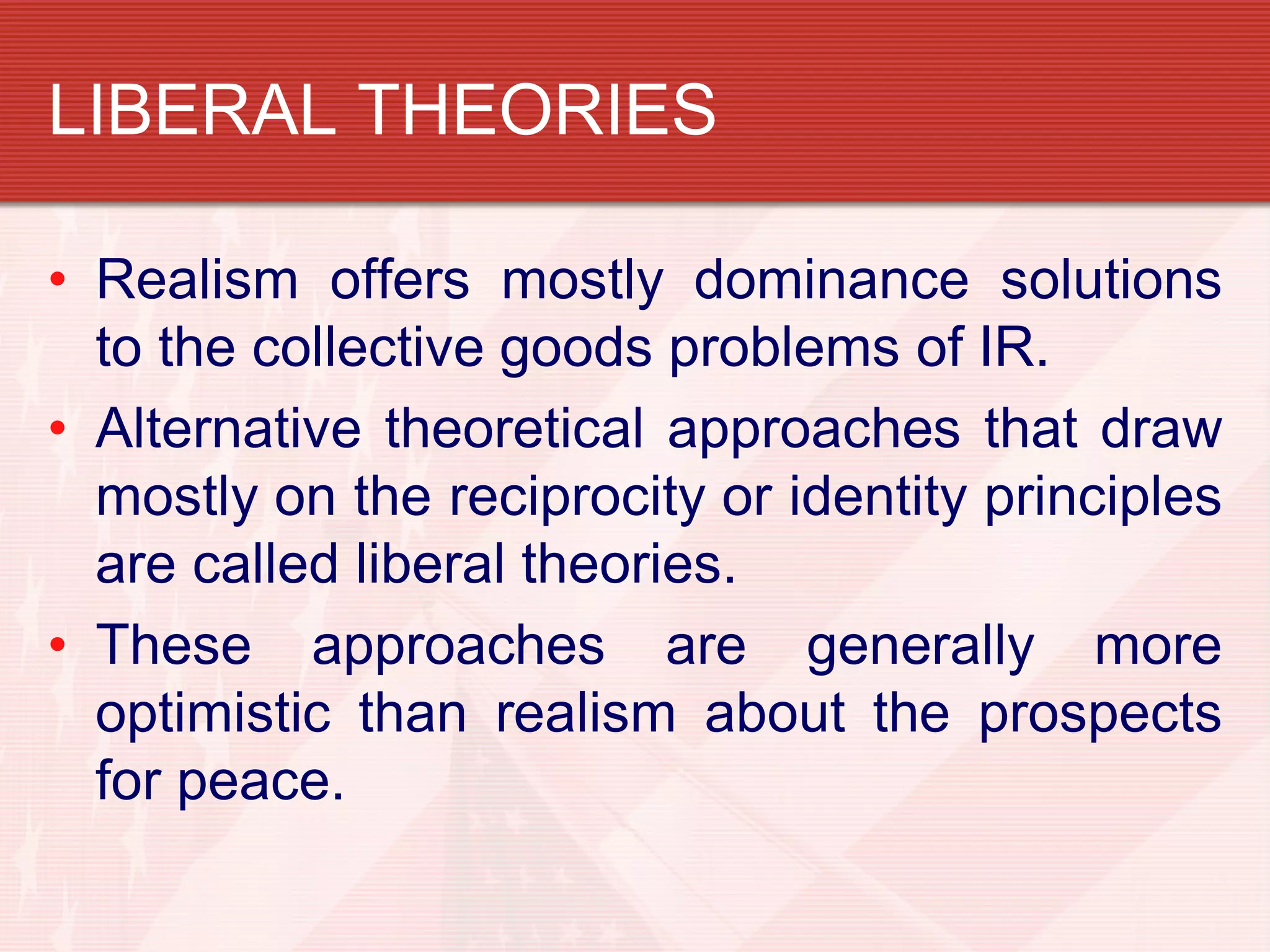 LIBERAL THEORIES

• Realism offers mostly dominance solutions
  to the collective goods problems of IR.
• Alternative theoretical approaches that draw
  mostly on the reciprocity or identity principles
  are called liberal theories.
• These approaches are generally more
  optimistic than realism about the prospects
  for peace.
 