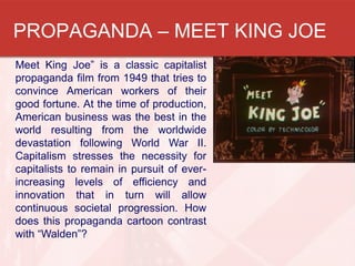 PROPAGANDA – MEET KING JOE
Meet King Joe” is a classic capitalist
propaganda film from 1949 that tries to
convince American workers of their
good fortune. At the time of production,
American business was the best in the
world resulting from the worldwide
devastation following World War II.
Capitalism stresses the necessity for
capitalists to remain in pursuit of ever-
increasing levels of efficiency and
innovation that in turn will allow
continuous societal progression. How
does this propaganda cartoon contrast
with “Walden”?
 