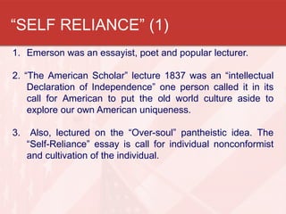“SELF RELIANCE” (1)
1. Emerson was an essayist, poet and popular lecturer.

2. “The American Scholar” lecture 1837 was an “intellectual
    Declaration of Independence” one person called it in its
    call for American to put the old world culture aside to
    explore our own American uniqueness.

3.    Also, lectured on the “Over-soul” pantheistic idea. The
     “Self-Reliance” essay is call for individual nonconformist
     and cultivation of the individual.
 