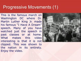 Progressive Movements (1)
This is the famous march on
Washington DC where Dr.
Martin Luther King Jr. made
his famous “I Have A Dream”
speech. Many of you have
watched just the speech in
past classes or at home.
What     makes    this  video
interesting is that it is not
clipped. This was shown to
the nation in its entirety.
Enjoy the video.
 