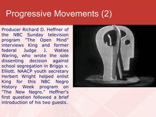 Progressive Movements (2)
Producer Richard D. Heffner of
the NBC Sunday television
program "The Open Mind"
interviews King and former
federal    Judge     J.  Waties
Waring, who wrote the sole
dissenting decision against
school segregation in Briggs v.
Elliott. NAACP youth secretary
Herbert Wright helped enlist
King for this NBC Negro
History Week program on
"The New Negro." Heffner's
first question followed a brief
introduction of his two guests.
 