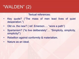 “WALDEN” (2)
                      Textual references:
•   Key quote? (“The mass of men lead lives of quiet
    desperation.”)
•   Old vs. the new? ( ref. Emerson…. “wore a path”)
•   Spartanism? (“to live deliberately”… “Simplicity, simplicity,
    simplicity!”)
•   Rebellion against conformity & materialism.
•   Nature as an ideal.
 