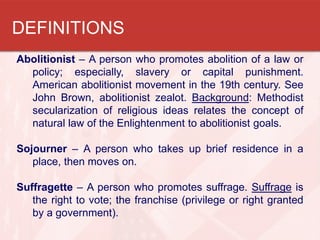 DEFINITIONS
Abolitionist – A person who promotes abolition of a law or
  policy; especially, slavery or capital punishment.
  American abolitionist movement in the 19th century. See
  John Brown, abolitionist zealot. Background: Methodist
  secularization of religious ideas relates the concept of
  natural law of the Enlightenment to abolitionist goals.

Sojourner – A person who takes up brief residence in a
   place, then moves on.

Suffragette – A person who promotes suffrage. Suffrage is
   the right to vote; the franchise (privilege or right granted
   by a government).
 