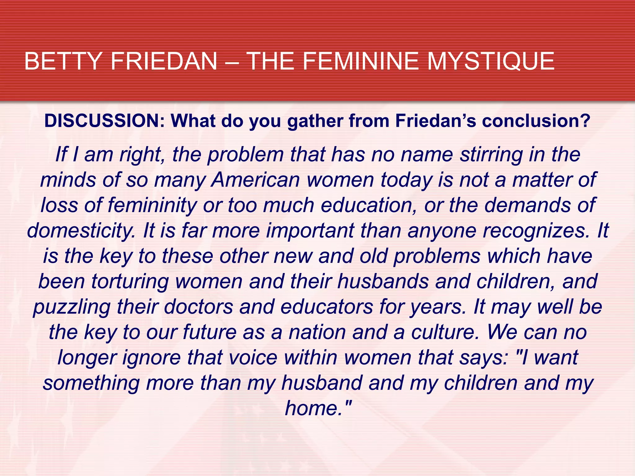 BETTY FRIEDAN – THE FEMININE MYSTIQUE

 DISCUSSION: What do you gather from Friedan’s conclusion?
     If I am right, the problem that has no name stirring in the
  minds of so many American women today is not a matter of
  loss of femininity or too much education, or the demands of
domesticity. It is far more important than anyone recognizes. It
   is the key to these other new and old problems which have
 been torturing women and their husbands and children, and
 puzzling their doctors and educators for years. It may well be
    the key to our future as a nation and a culture. We can no
     longer ignore that voice within women that says: "I want
  something more than my husband and my children and my
                               home."
 