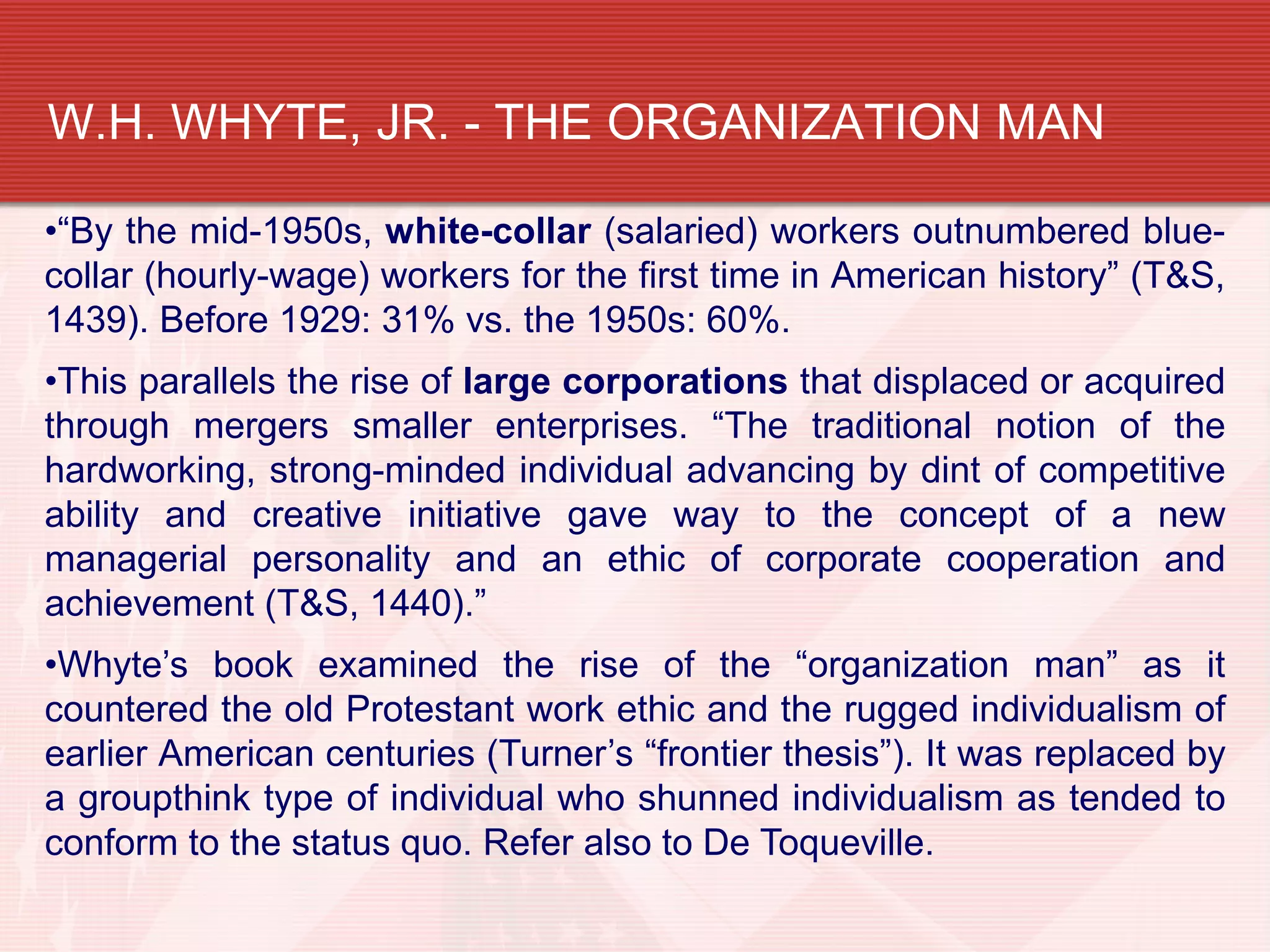 W.H. WHYTE, JR. - THE ORGANIZATION MAN

•“By the mid-1950s, white-collar (salaried) workers outnumbered blue-
collar (hourly-wage) workers for the first time in American history” (T&S,
1439). Before 1929: 31% vs. the 1950s: 60%.
•This parallels the rise of large corporations that displaced or acquired
through mergers smaller enterprises. “The traditional notion of the
hardworking, strong-minded individual advancing by dint of competitive
ability and creative initiative gave way to the concept of a new
managerial personality and an ethic of corporate cooperation and
achievement (T&S, 1440).”
•Whyte’s book examined the rise of the “organization man” as it
countered the old Protestant work ethic and the rugged individualism of
earlier American centuries (Turner’s “frontier thesis”). It was replaced by
a groupthink type of individual who shunned individualism as tended to
conform to the status quo. Refer also to De Toqueville.
 