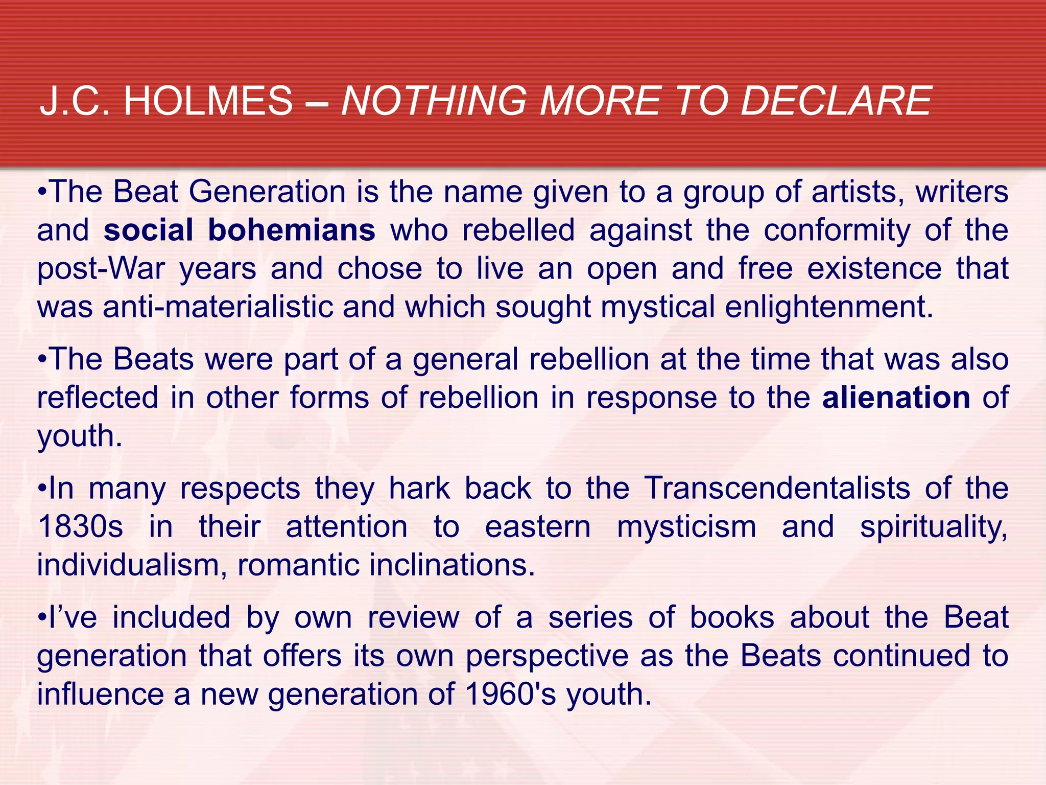 J.C. HOLMES – NOTHING MORE TO DECLARE

•The Beat Generation is the name given to a group of artists, writers
and social bohemians who rebelled against the conformity of the
post-War years and chose to live an open and free existence that
was anti-materialistic and which sought mystical enlightenment.
•The Beats were part of a general rebellion at the time that was also
reflected in other forms of rebellion in response to the alienation of
youth.
•In many respects they hark back to the Transcendentalists of the
1830s in their attention to eastern mysticism and spirituality,
individualism, romantic inclinations.
•I’ve included by own review of a series of books about the Beat
generation that offers its own perspective as the Beats continued to
influence a new generation of 1960's youth.
 