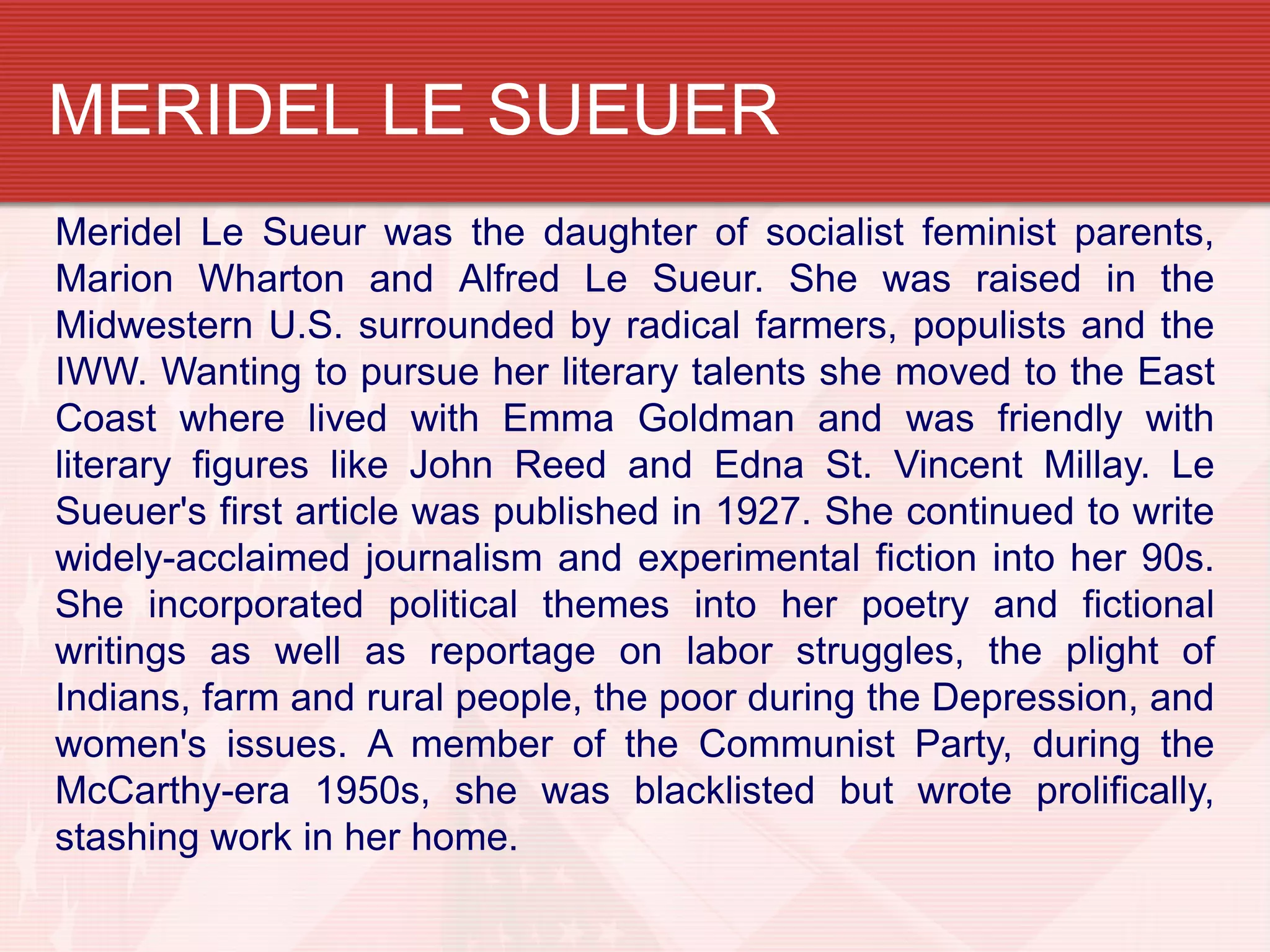 MERIDEL LE SUEUER
Meridel Le Sueur was the daughter of socialist feminist parents,
Marion Wharton and Alfred Le Sueur. She was raised in the
Midwestern U.S. surrounded by radical farmers, populists and the
IWW. Wanting to pursue her literary talents she moved to the East
Coast where lived with Emma Goldman and was friendly with
literary figures like John Reed and Edna St. Vincent Millay. Le
Sueuer's first article was published in 1927. She continued to write
widely-acclaimed journalism and experimental fiction into her 90s.
She incorporated political themes into her poetry and fictional
writings as well as reportage on labor struggles, the plight of
Indians, farm and rural people, the poor during the Depression, and
women's issues. A member of the Communist Party, during the
McCarthy-era 1950s, she was blacklisted but wrote prolifically,
stashing work in her home.
 