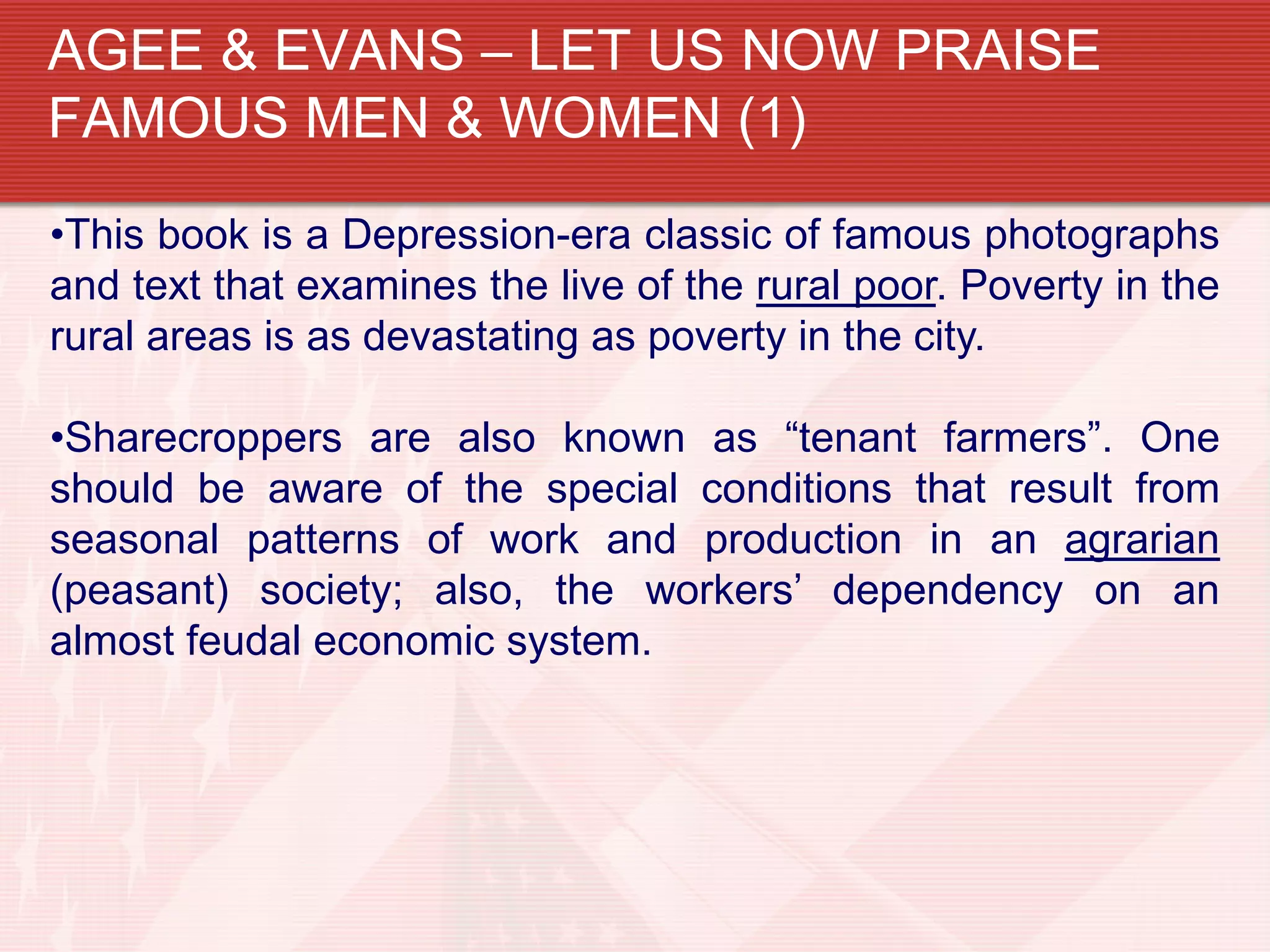 AGEE & EVANS – LET US NOW PRAISE
FAMOUS MEN & WOMEN (1)
•This book is a Depression-era classic of famous photographs
and text that examines the live of the rural poor. Poverty in the
rural areas is as devastating as poverty in the city.

•Sharecroppers are also known as “tenant farmers”. One
should be aware of the special conditions that result from
seasonal patterns of work and production in an agrarian
(peasant) society; also, the workers’ dependency on an
almost feudal economic system.
 