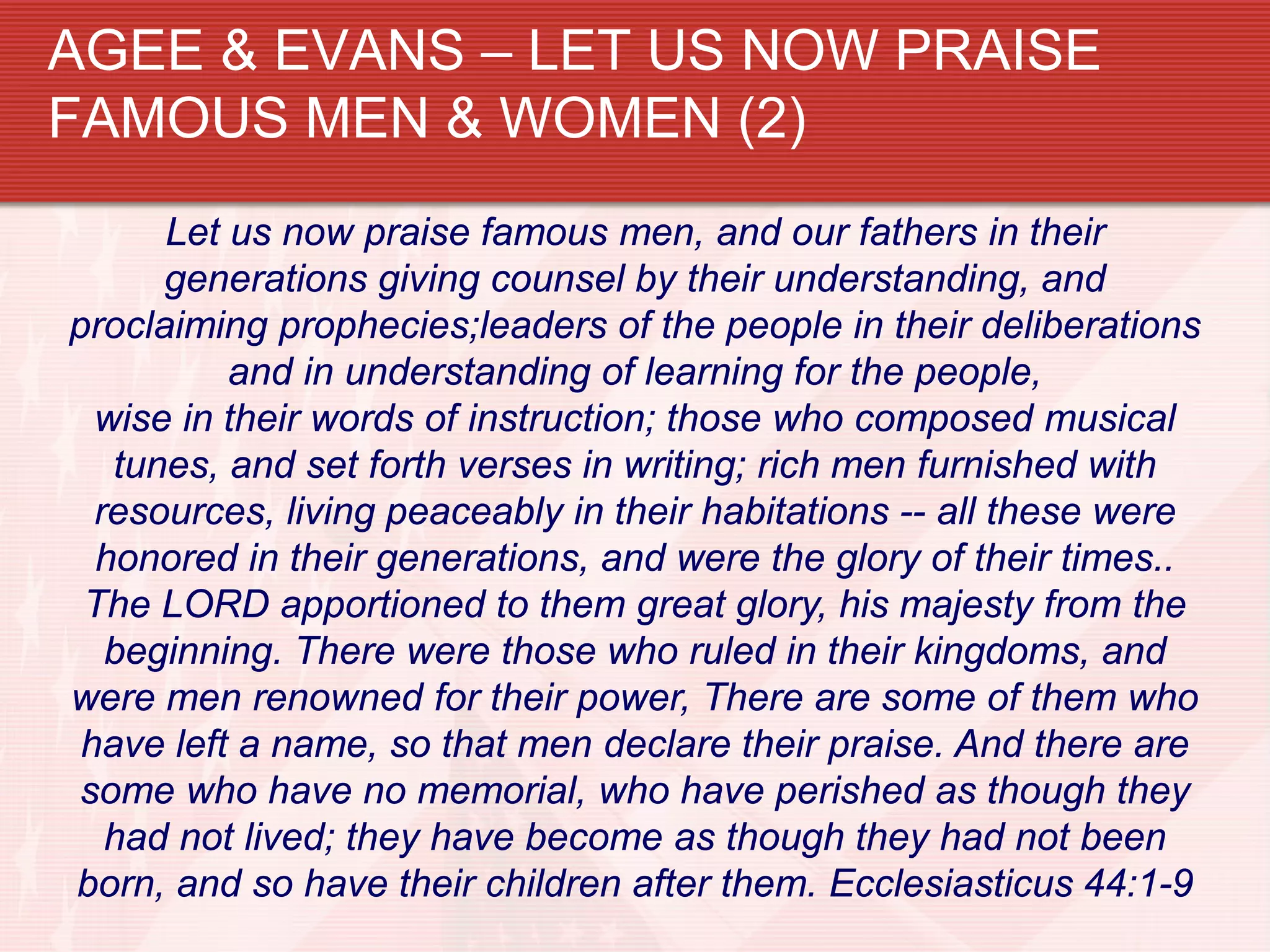 AGEE & EVANS – LET US NOW PRAISE
FAMOUS MEN & WOMEN (2)
      Let us now praise famous men, and our fathers in their
      generations giving counsel by their understanding, and
proclaiming prophecies;leaders of the people in their deliberations
          and in understanding of learning for the people,
  wise in their words of instruction; those who composed musical
   tunes, and set forth verses in writing; rich men furnished with
  resources, living peaceably in their habitations -- all these were
  honored in their generations, and were the glory of their times..
 The LORD apportioned to them great glory, his majesty from the
   beginning. There were those who ruled in their kingdoms, and
were men renowned for their power, There are some of them who
 have left a name, so that men declare their praise. And there are
 some who have no memorial, who have perished as though they
   had not lived; they have become as though they had not been
born, and so have their children after them. Ecclesiasticus 44:1-9
 