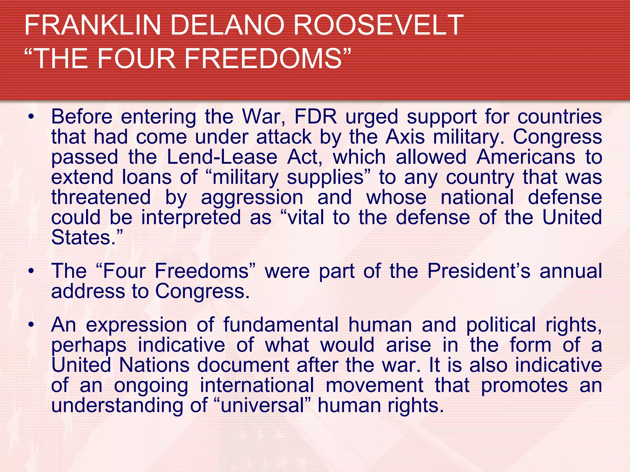 FRANKLIN DELANO ROOSEVELT
“THE FOUR FREEDOMS”
• Before entering the War, FDR urged support for countries
  that had come under attack by the Axis military. Congress
  passed the Lend-Lease Act, which allowed Americans to
  extend loans of “military supplies” to any country that was
  threatened by aggression and whose national defense
  could be interpreted as “vital to the defense of the United
  States.”
• The “Four Freedoms” were part of the President’s annual
  address to Congress.
• An expression of fundamental human and political rights,
  perhaps indicative of what would arise in the form of a
  United Nations document after the war. It is also indicative
  of an ongoing international movement that promotes an
  understanding of “universal” human rights.
 