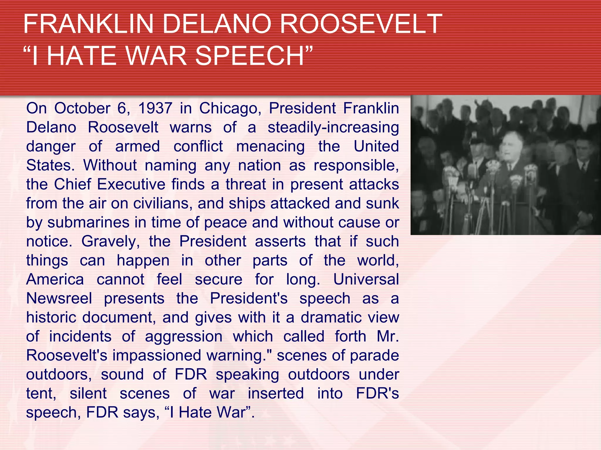 FRANKLIN DELANO ROOSEVELT
“I HATE WAR SPEECH”
On October 6, 1937 in Chicago, President Franklin
Delano Roosevelt warns of a steadily-increasing
danger of armed conflict menacing the United
States. Without naming any nation as responsible,
the Chief Executive finds a threat in present attacks
from the air on civilians, and ships attacked and sunk
by submarines in time of peace and without cause or
notice. Gravely, the President asserts that if such
things can happen in other parts of the world,
America cannot feel secure for long. Universal
Newsreel presents the President's speech as a
historic document, and gives with it a dramatic view
of incidents of aggression which called forth Mr.
Roosevelt's impassioned warning." scenes of parade
outdoors, sound of FDR speaking outdoors under
tent, silent scenes of war inserted into FDR's
speech, FDR says, “I Hate War”.
 