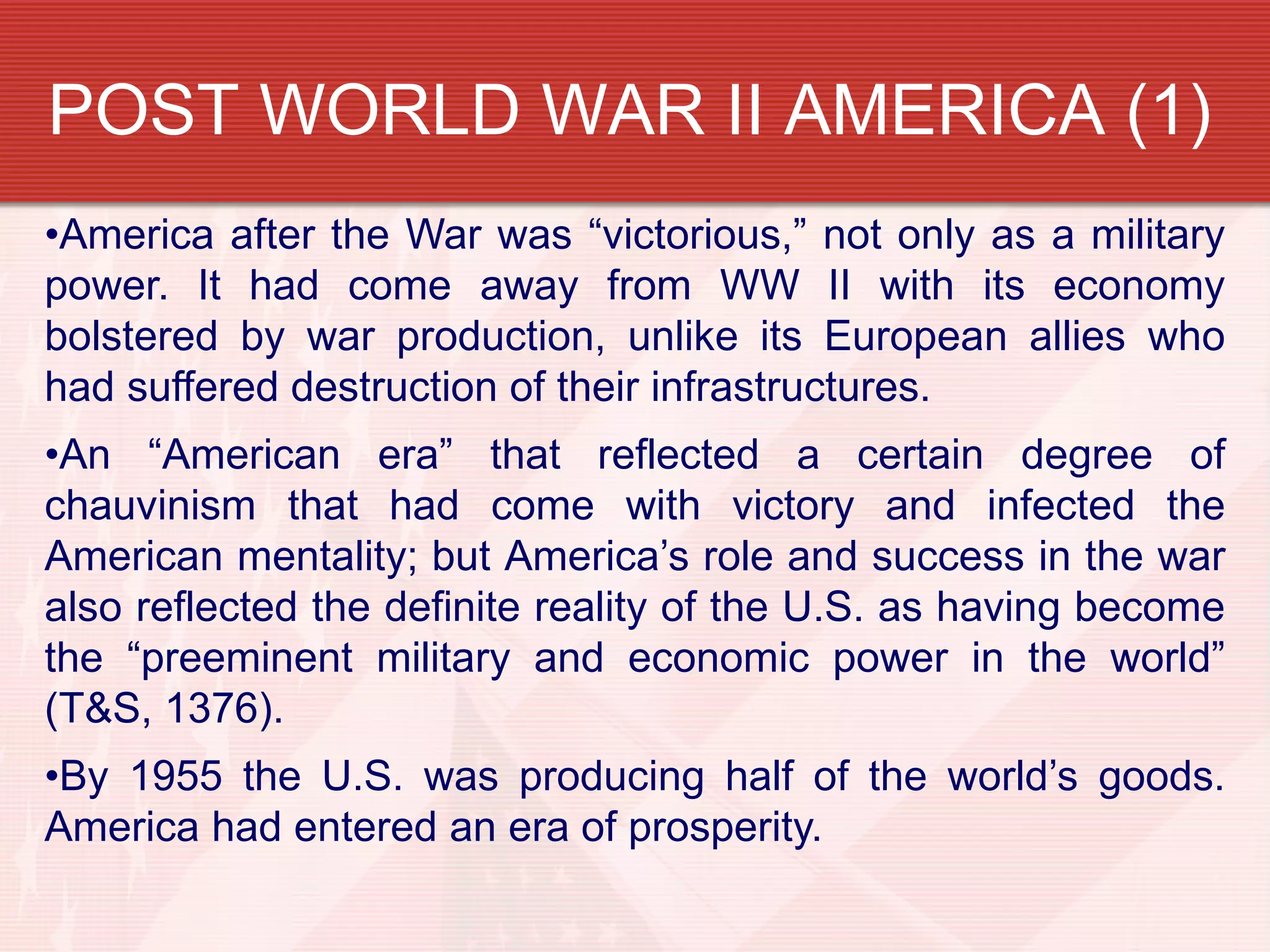 POST WORLD WAR II AMERICA (1)
•America after the War was “victorious,” not only as a military
power. It had come away from WW II with its economy
bolstered by war production, unlike its European allies who
had suffered destruction of their infrastructures.
•An “American era” that reflected a certain degree of
chauvinism that had come with victory and infected the
American mentality; but America’s role and success in the war
also reflected the definite reality of the U.S. as having become
the “preeminent military and economic power in the world”
(T&S, 1376).
•By 1955 the U.S. was producing half of the world’s goods.
America had entered an era of prosperity.
 